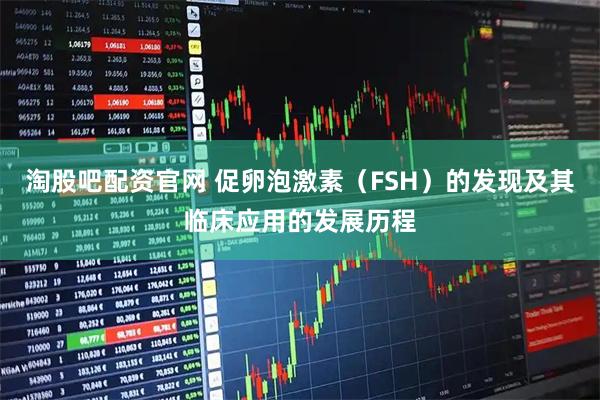 淘股吧配资官网 促卵泡激素（FSH）的发现及其临床应用的发展历程