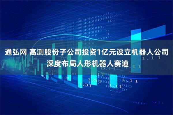 通弘网 高测股份子公司投资1亿元设立机器人公司 深度布局人形机器人赛道