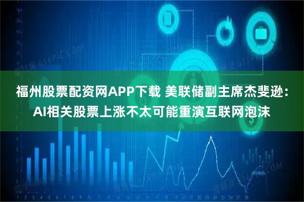 福州股票配资网APP下载 美联储副主席杰斐逊：AI相关股票上涨不太可能重演互联网泡沫