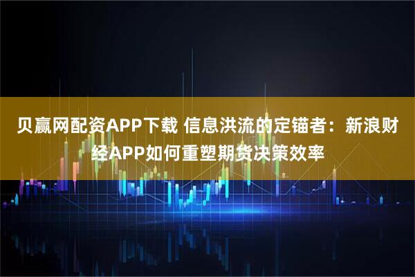 贝赢网配资APP下载 信息洪流的定锚者：新浪财经APP如何重塑期货决策效率