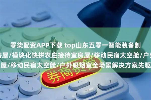 零柒配资APP下载 top山东五零一智能装备制造有限公司：营地星空房屋/模块化快拼农庄接待室房屋/移动民宿太空舱/户外吸烟室全场景解决方案先驱者