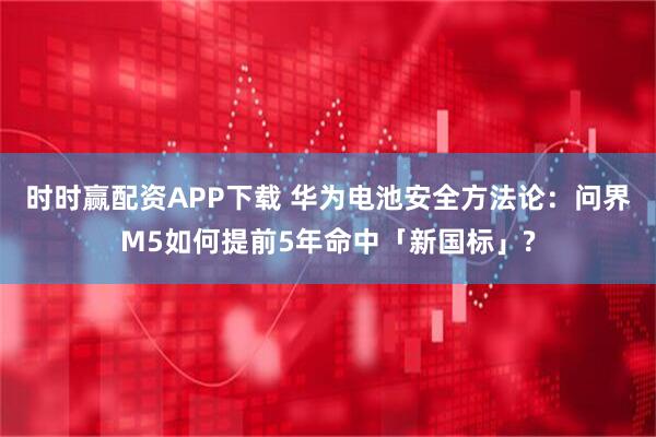 时时赢配资APP下载 华为电池安全方法论：问界M5如何提前5年命中「新国标」?