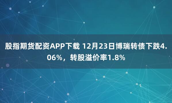 股指期货配资APP下载 12月23日博瑞转债下跌4.06%，转股溢价率1.8%