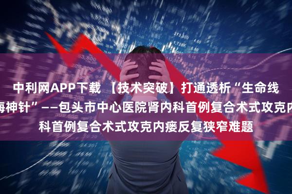 中利网APP下载 【技术突破】打通透析“生命线” 植入生命“定海神针”——包头市中心医院肾内科首例复合术式攻克内瘘反复狭窄难题