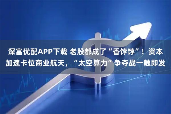 深富优配APP下载 老股都成了“香饽饽”！资本加速卡位商业航天，“太空算力”争夺战一触即发