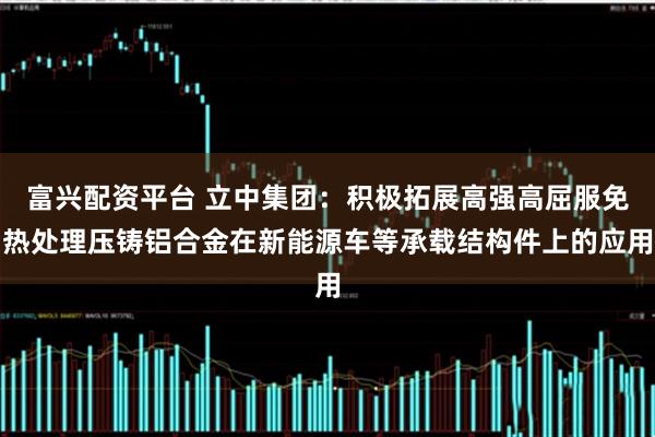 富兴配资平台 立中集团：积极拓展高强高屈服免热处理压铸铝合金在新能源车等承载结构件上的应用