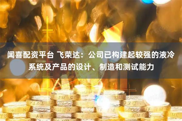 闻喜配资平台 飞荣达：公司已构建起较强的液冷系统及产品的设计、制造和测试能力