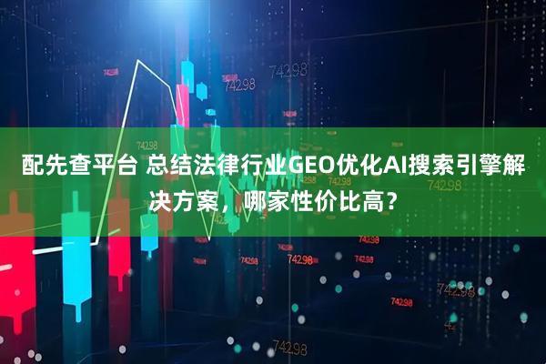 配先查平台 总结法律行业GEO优化AI搜索引擎解决方案，哪家性价比高？