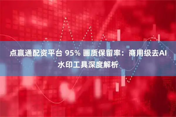 点赢通配资平台 95% 画质保留率：商用级去AI水印工具深度解析
