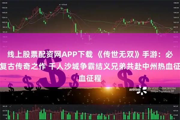 线上股票配资网APP下载 《传世无双》手游：必玩复古传奇之作 千人沙城争霸结义兄弟共赴中州热血征程