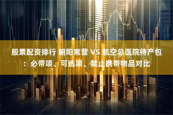 股票配资排行 朝阳常营 VS 航空总医院待产包：必带项、可选项、禁止携带物品对比