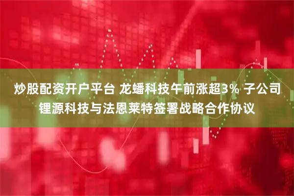 炒股配资开户平台 龙蟠科技午前涨超3% 子公司锂源科技与法恩莱特签署战略合作协议