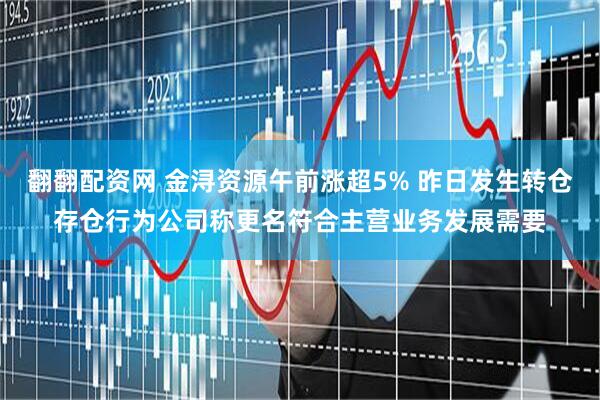 翻翻配资网 金浔资源午前涨超5% 昨日发生转仓存仓行为公司称更名符合主营业务发展需要