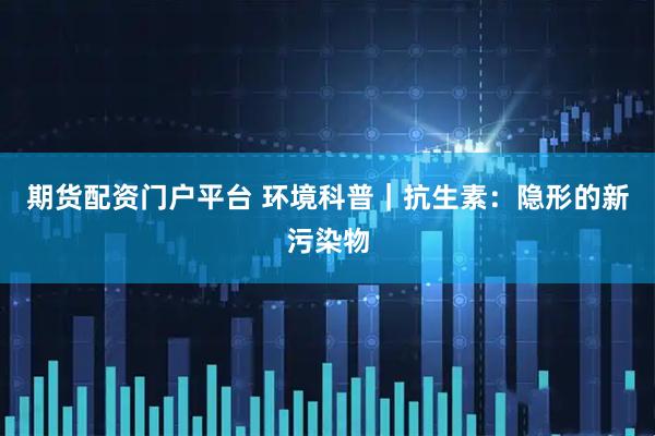 期货配资门户平台 环境科普｜抗生素：隐形的新污染物